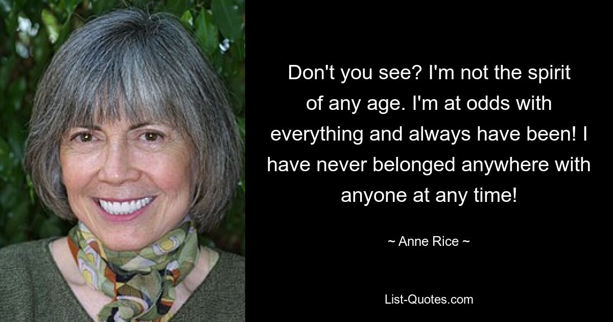 Don't you see? I'm not the spirit of any age. I'm at odds with everything and always have been! I have never belonged anywhere with anyone at any time! — © Anne Rice