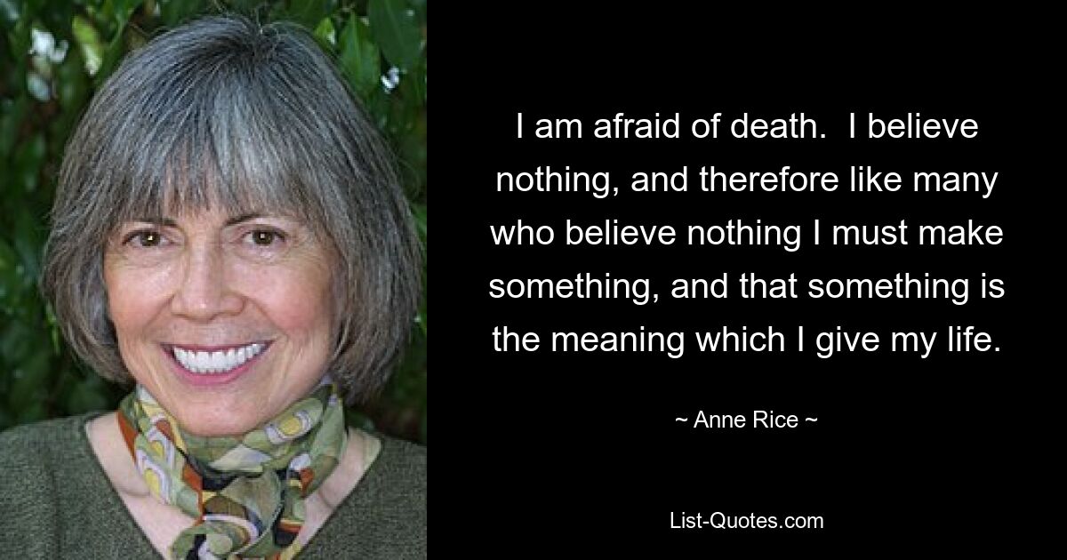 I am afraid of death.  I believe nothing, and therefore like many who believe nothing I must make something, and that something is the meaning which I give my life. — © Anne Rice