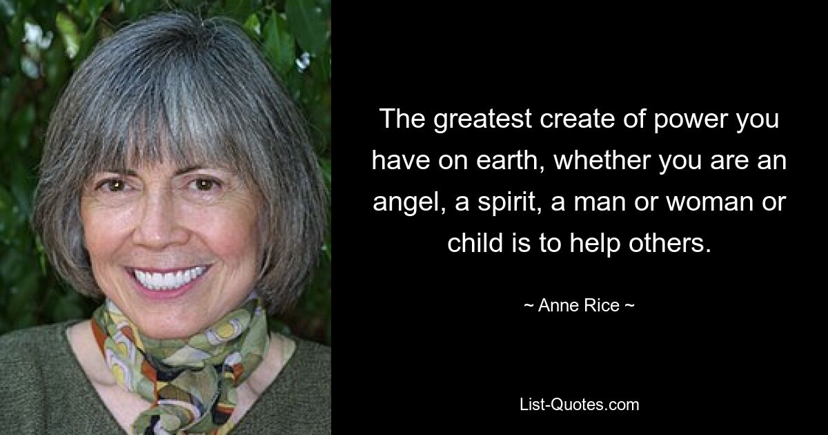 The greatest create of power you have on earth, whether you are an angel, a spirit, a man or woman or child is to help others. — © Anne Rice