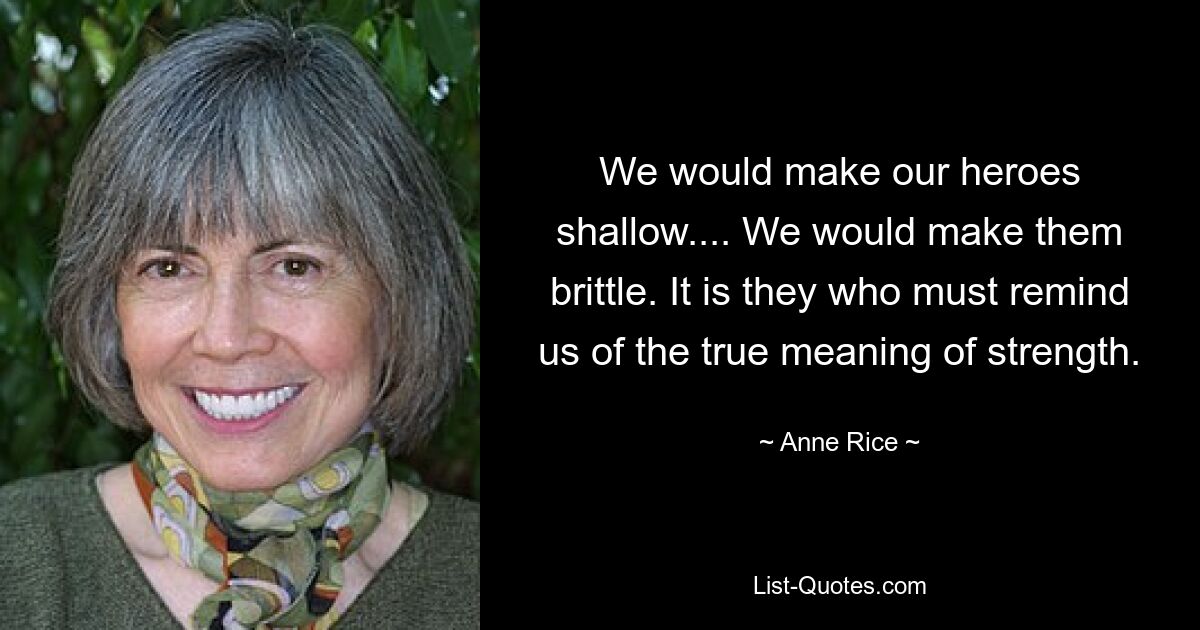 We would make our heroes shallow.... We would make them brittle. It is they who must remind us of the true meaning of strength. — © Anne Rice