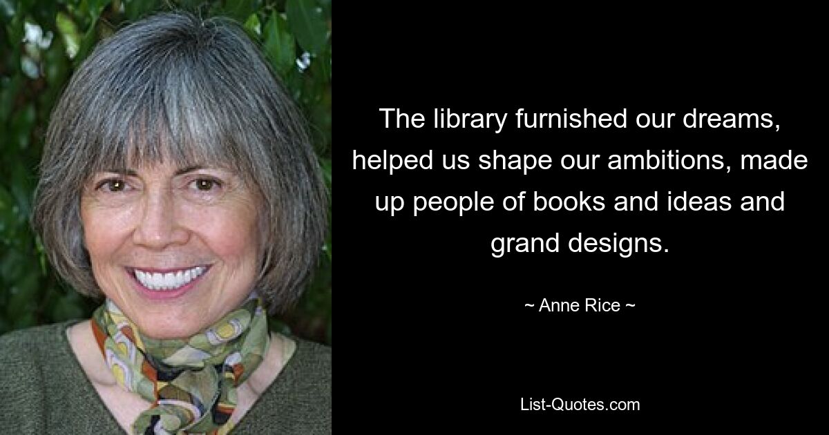 The library furnished our dreams, helped us shape our ambitions, made up people of books and ideas and grand designs. — © Anne Rice