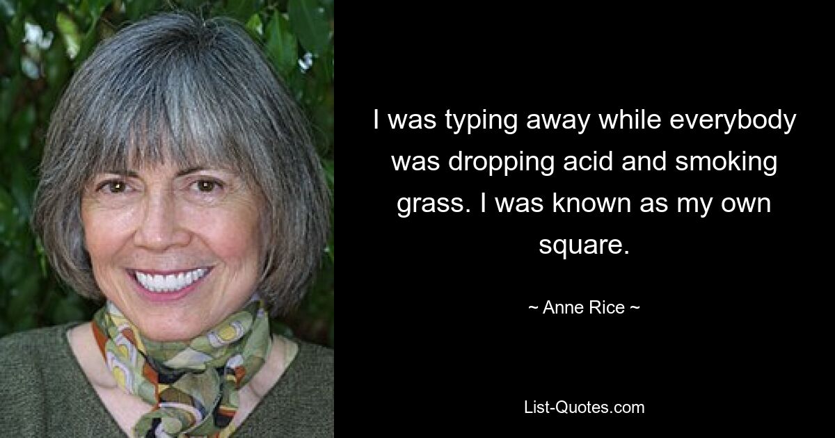 I was typing away while everybody was dropping acid and smoking grass. I was known as my own square. — © Anne Rice