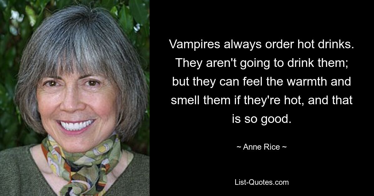 Vampires always order hot drinks. They aren't going to drink them; but they can feel the warmth and smell them if they're hot, and that is so good. — © Anne Rice