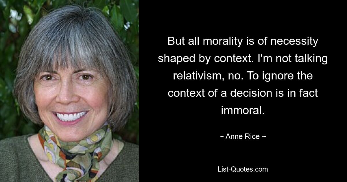 But all morality is of necessity shaped by context. I'm not talking relativism, no. To ignore the context of a decision is in fact immoral. — © Anne Rice