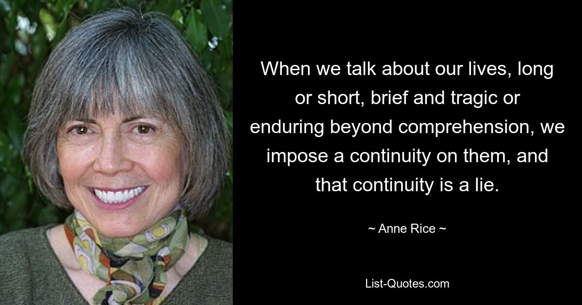 When we talk about our lives, long or short, brief and tragic or enduring beyond comprehension, we impose a continuity on them, and that continuity is a lie. — © Anne Rice