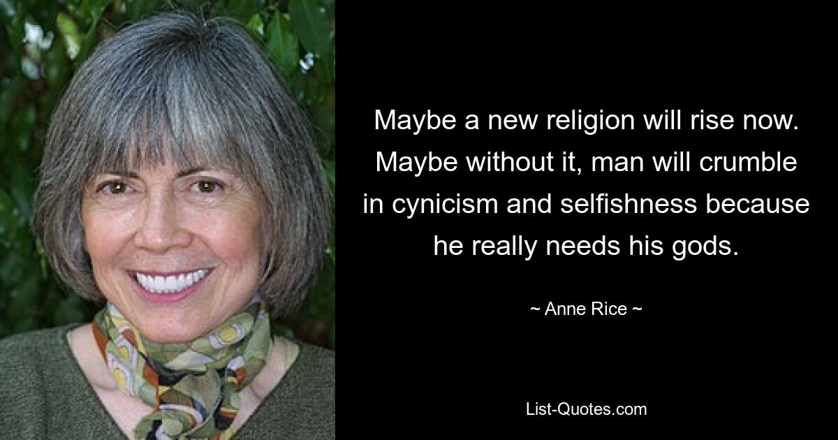 Maybe a new religion will rise now. Maybe without it, man will crumble in cynicism and selfishness because he really needs his gods. — © Anne Rice