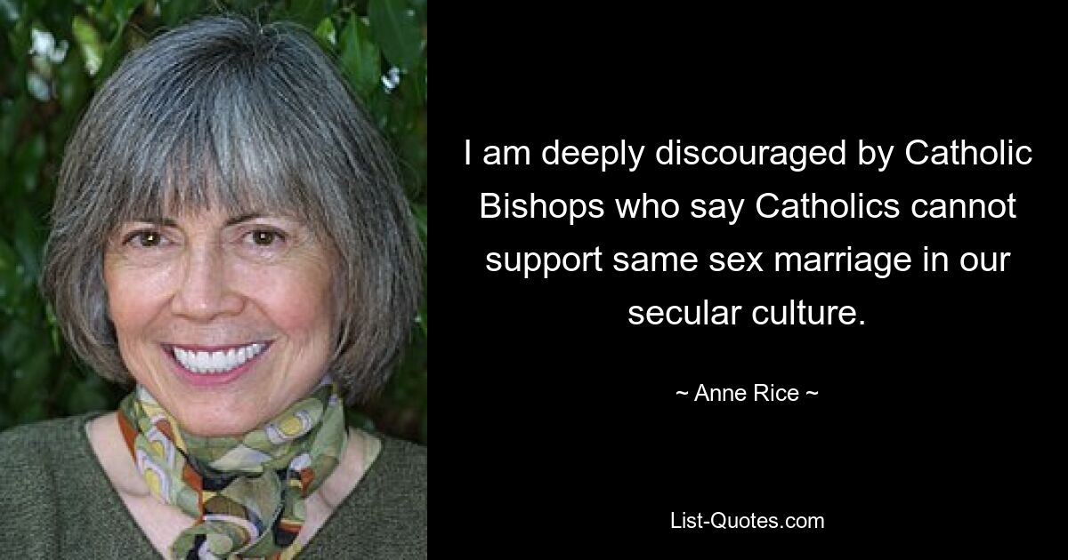 I am deeply discouraged by Catholic Bishops who say Catholics cannot support same sex marriage in our secular culture. — © Anne Rice