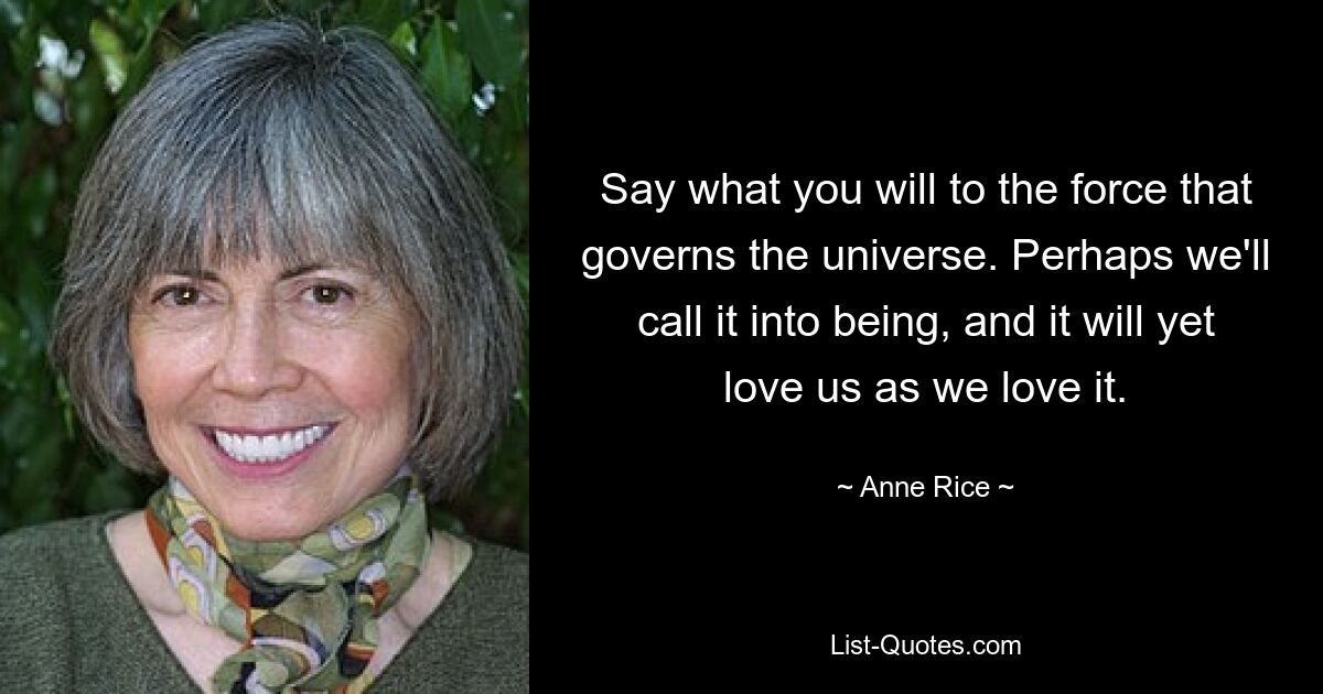 Say what you will to the force that governs the universe. Perhaps we'll call it into being, and it will yet love us as we love it. — © Anne Rice