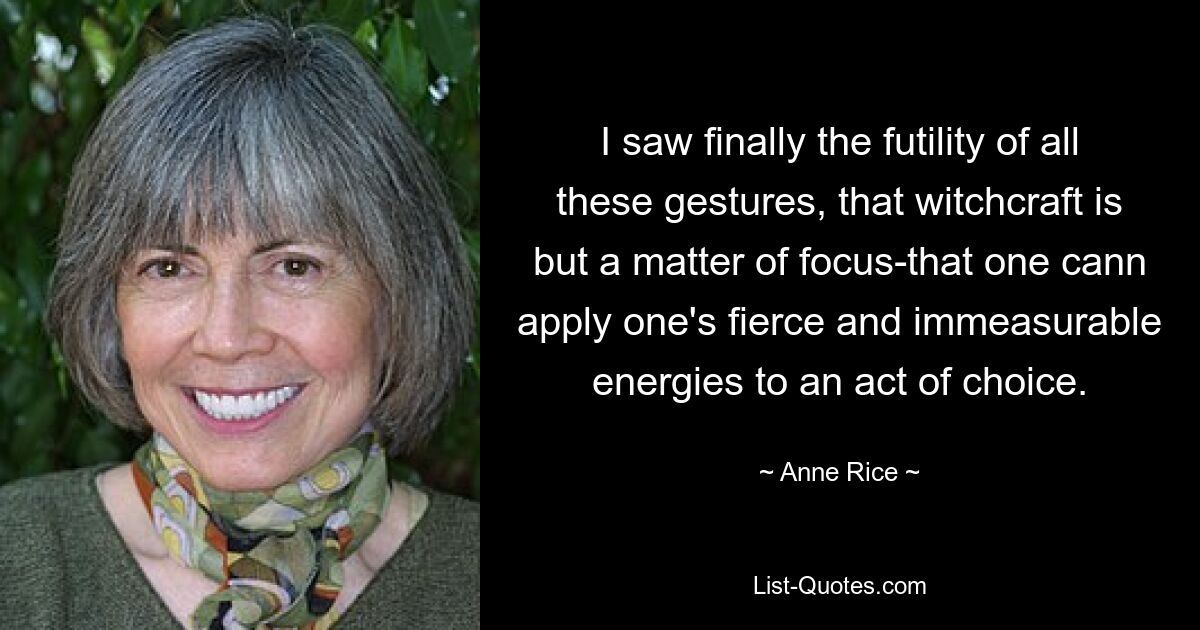 I saw finally the futility of all these gestures, that witchcraft is but a matter of focus-that one cann apply one's fierce and immeasurable energies to an act of choice. — © Anne Rice