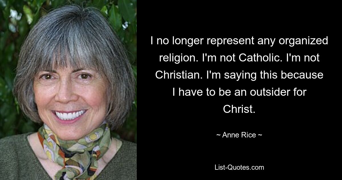 I no longer represent any organized religion. I'm not Catholic. I'm not Christian. I'm saying this because I have to be an outsider for Christ. — © Anne Rice