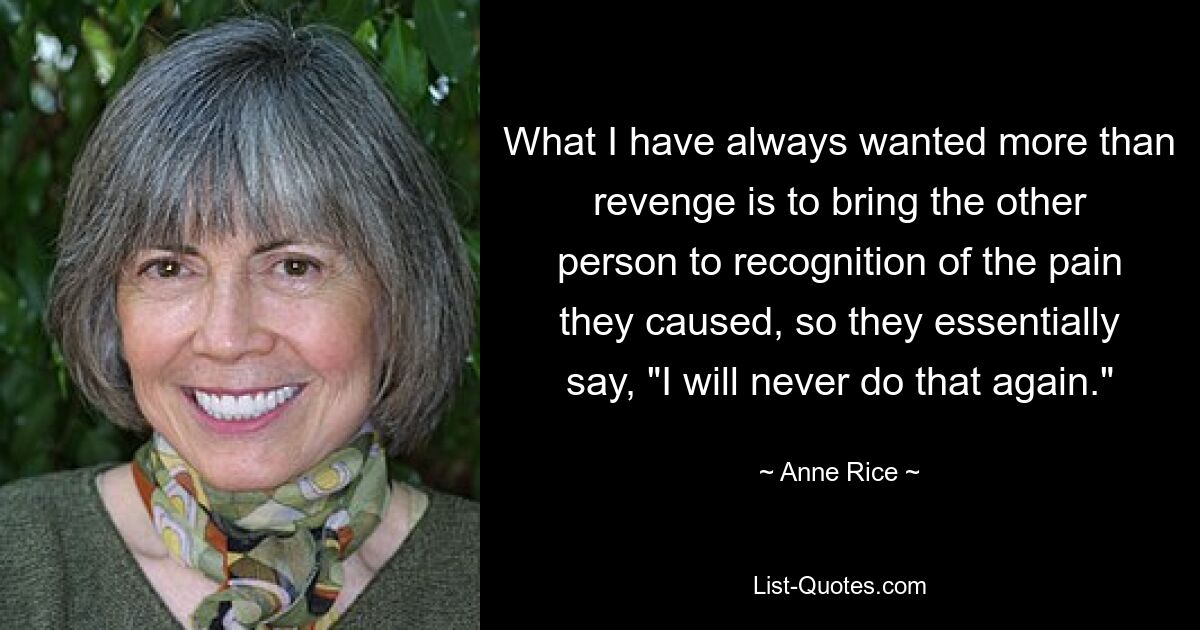 What I have always wanted more than revenge is to bring the other person to recognition of the pain they caused, so they essentially say, "I will never do that again." — © Anne Rice