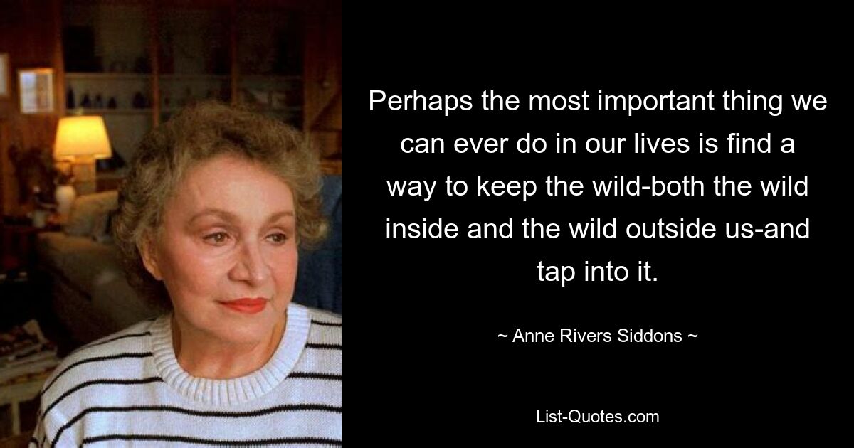 Perhaps the most important thing we can ever do in our lives is find a way to keep the wild-both the wild inside and the wild outside us-and tap into it. — © Anne Rivers Siddons