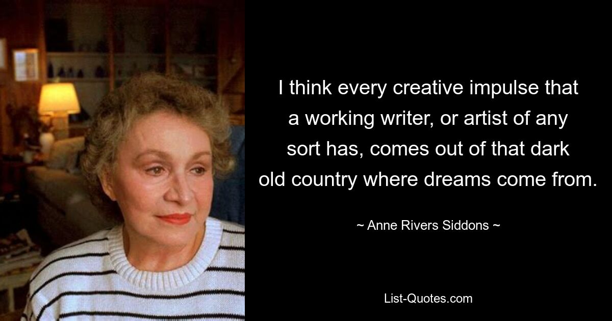 I think every creative impulse that a working writer, or artist of any sort has, comes out of that dark old country where dreams come from. — © Anne Rivers Siddons