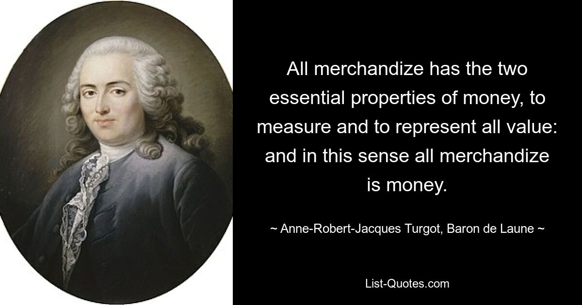 All merchandize has the two essential properties of money, to measure and to represent all value: and in this sense all merchandize is money. — © Anne-Robert-Jacques Turgot, Baron de Laune