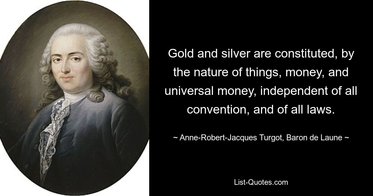 Gold and silver are constituted, by the nature of things, money, and universal money, independent of all convention, and of all laws. — © Anne-Robert-Jacques Turgot, Baron de Laune