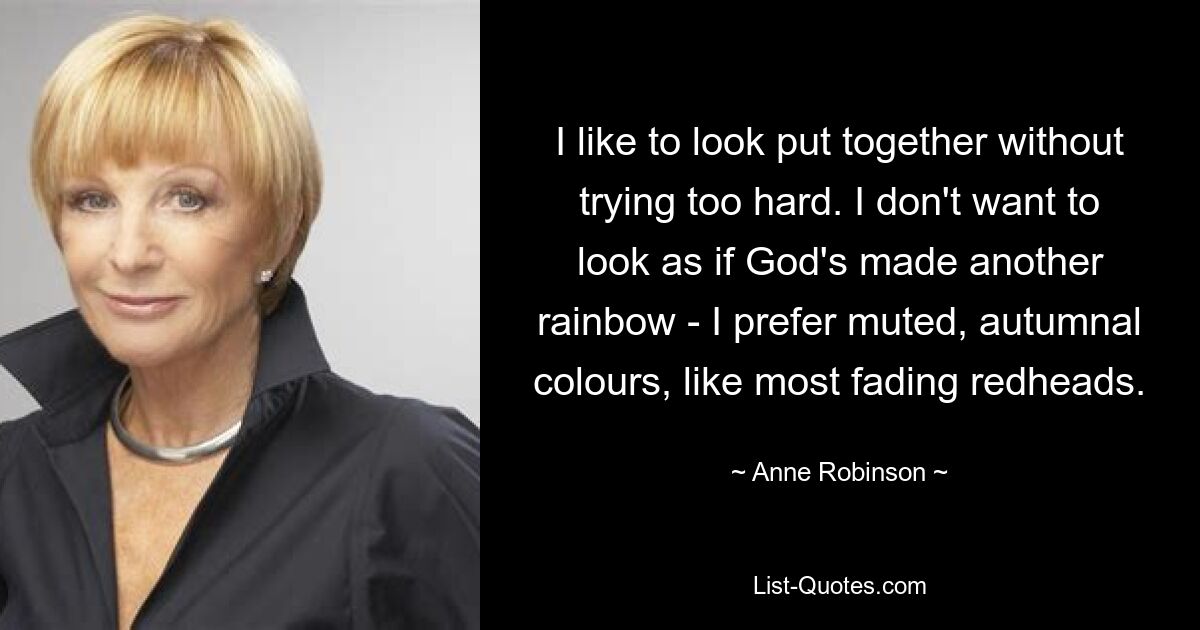 I like to look put together without trying too hard. I don't want to look as if God's made another rainbow - I prefer muted, autumnal colours, like most fading redheads. — © Anne Robinson