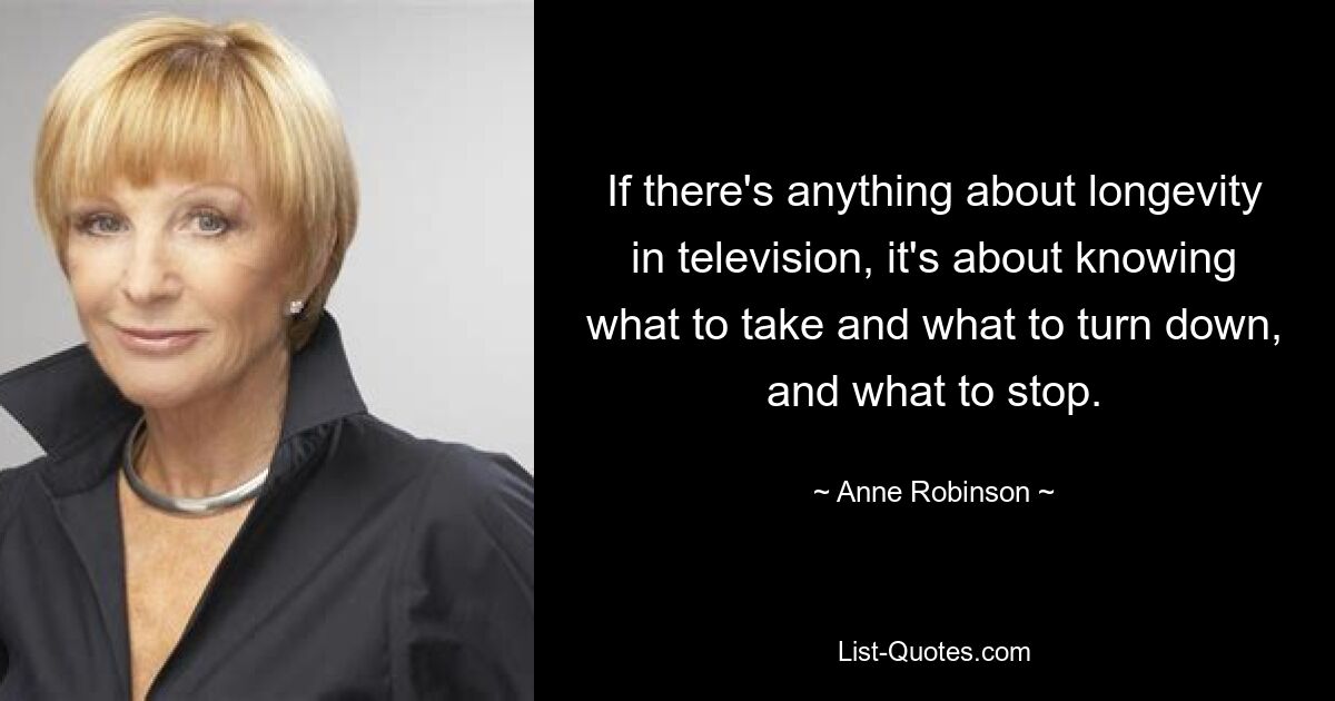 If there's anything about longevity in television, it's about knowing what to take and what to turn down, and what to stop. — © Anne Robinson