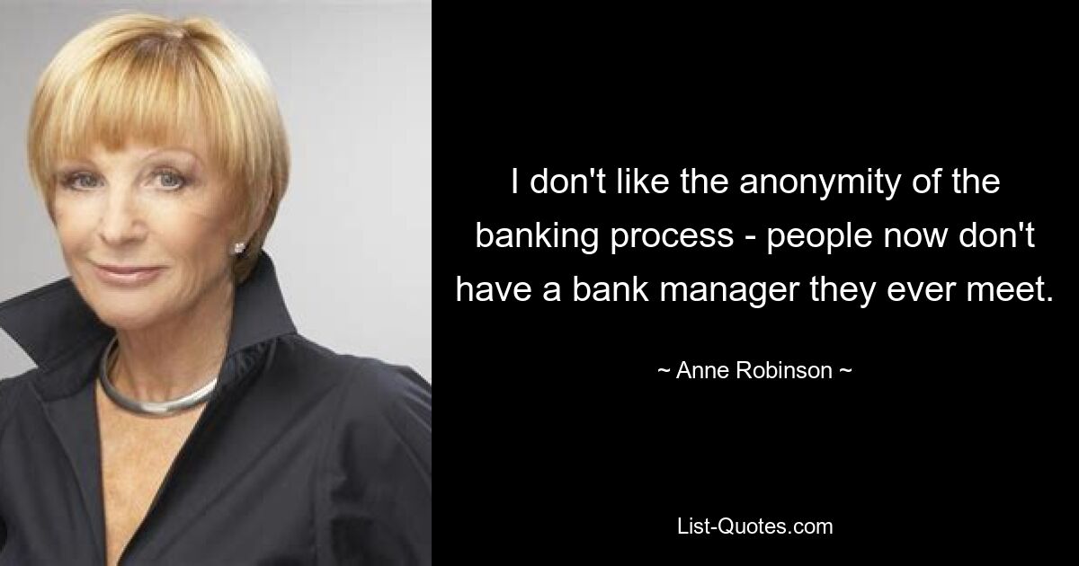 I don't like the anonymity of the banking process - people now don't have a bank manager they ever meet. — © Anne Robinson