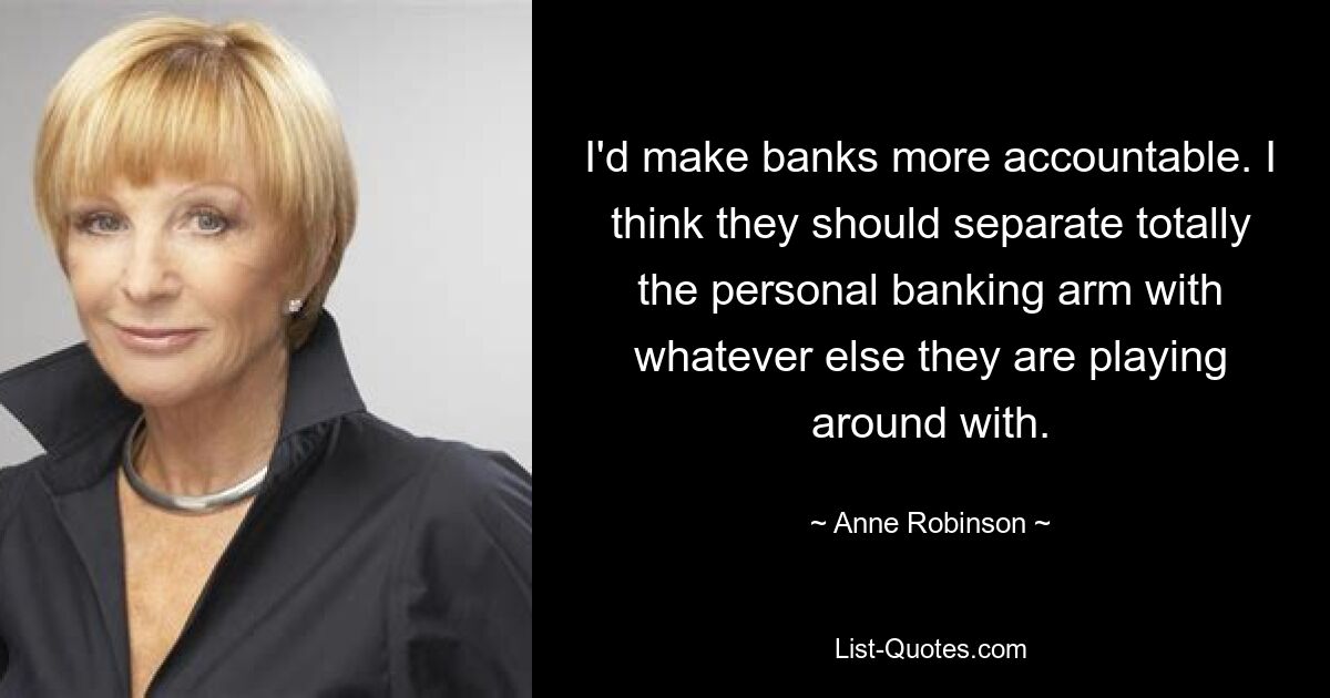 I'd make banks more accountable. I think they should separate totally the personal banking arm with whatever else they are playing around with. — © Anne Robinson