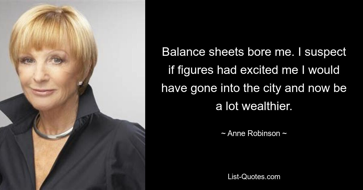 Balance sheets bore me. I suspect if figures had excited me I would have gone into the city and now be a lot wealthier. — © Anne Robinson