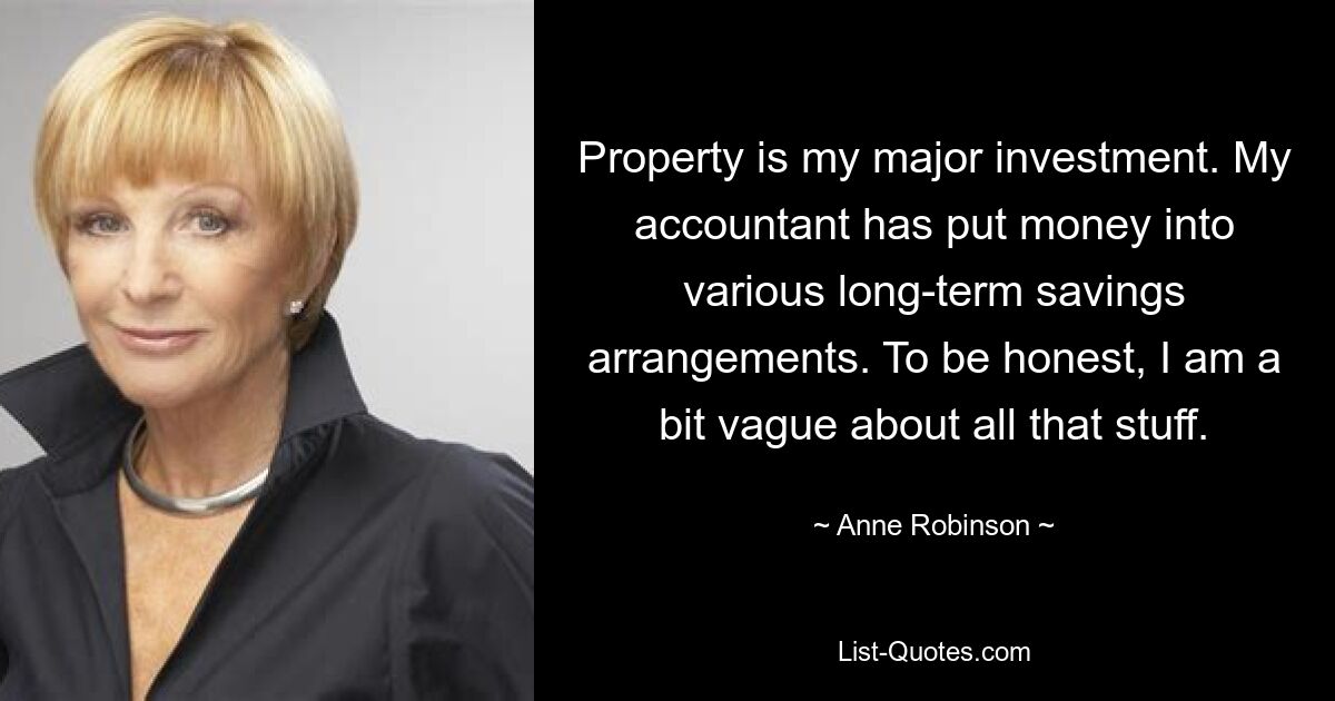 Property is my major investment. My accountant has put money into various long-term savings arrangements. To be honest, I am a bit vague about all that stuff. — © Anne Robinson