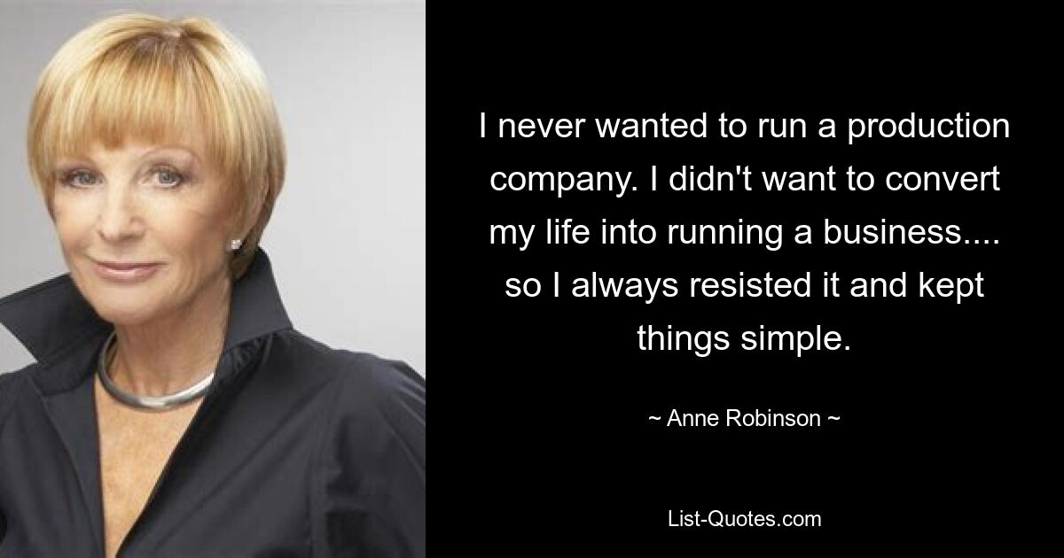 I never wanted to run a production company. I didn't want to convert my life into running a business.... so I always resisted it and kept things simple. — © Anne Robinson