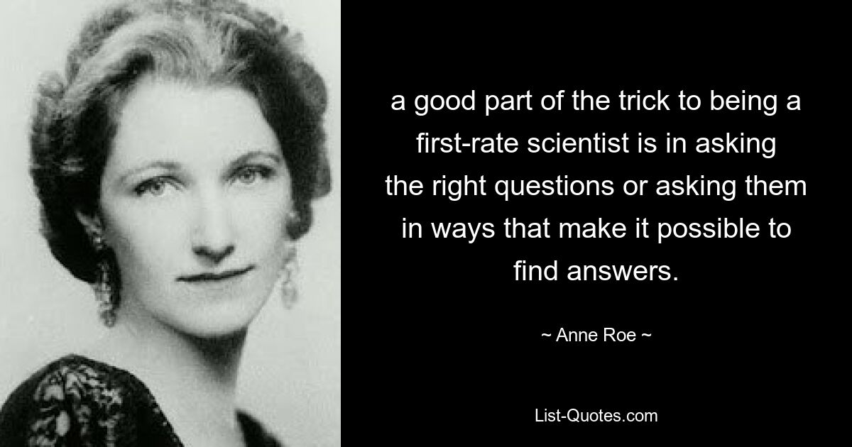 a good part of the trick to being a first-rate scientist is in asking the right questions or asking them in ways that make it possible to find answers. — © Anne Roe