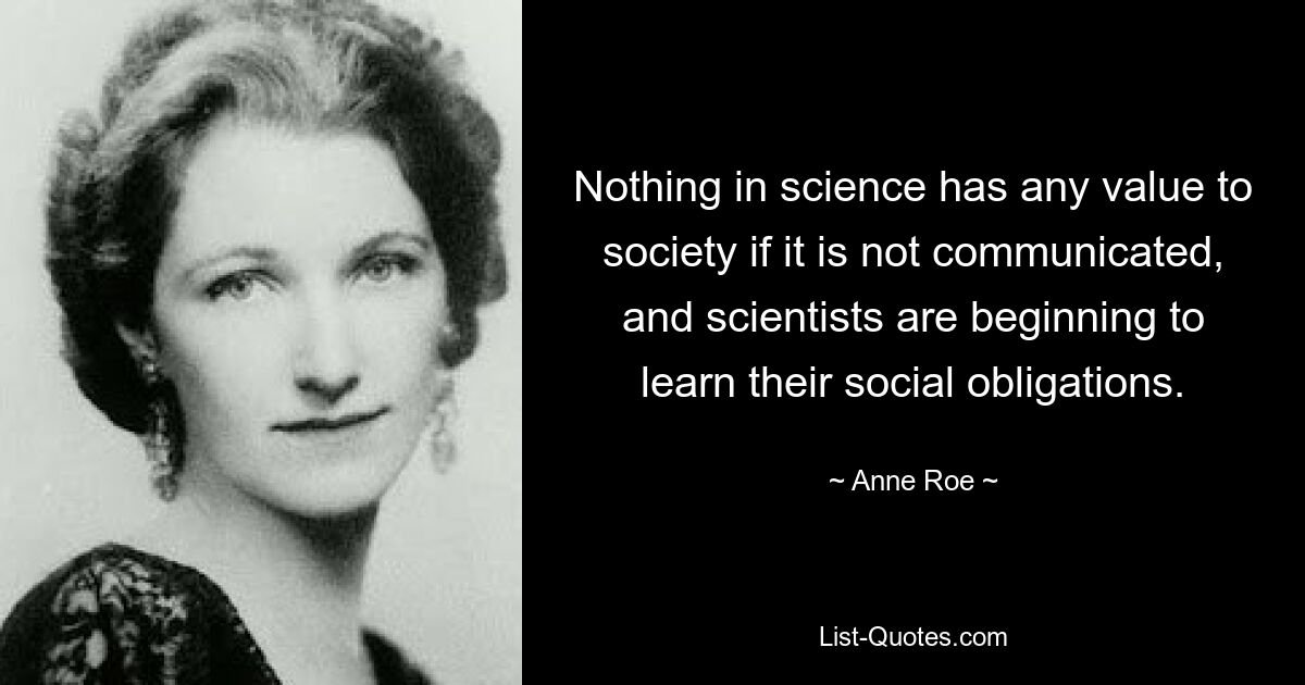 Nothing in science has any value to society if it is not communicated, and scientists are beginning to learn their social obligations. — © Anne Roe