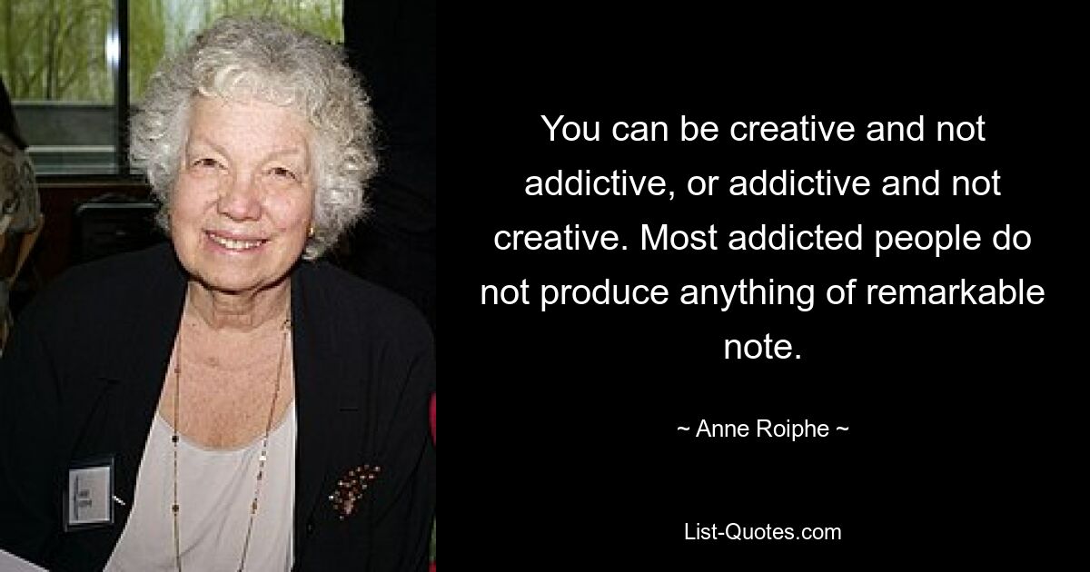 You can be creative and not addictive, or addictive and not creative. Most addicted people do not produce anything of remarkable note. — © Anne Roiphe