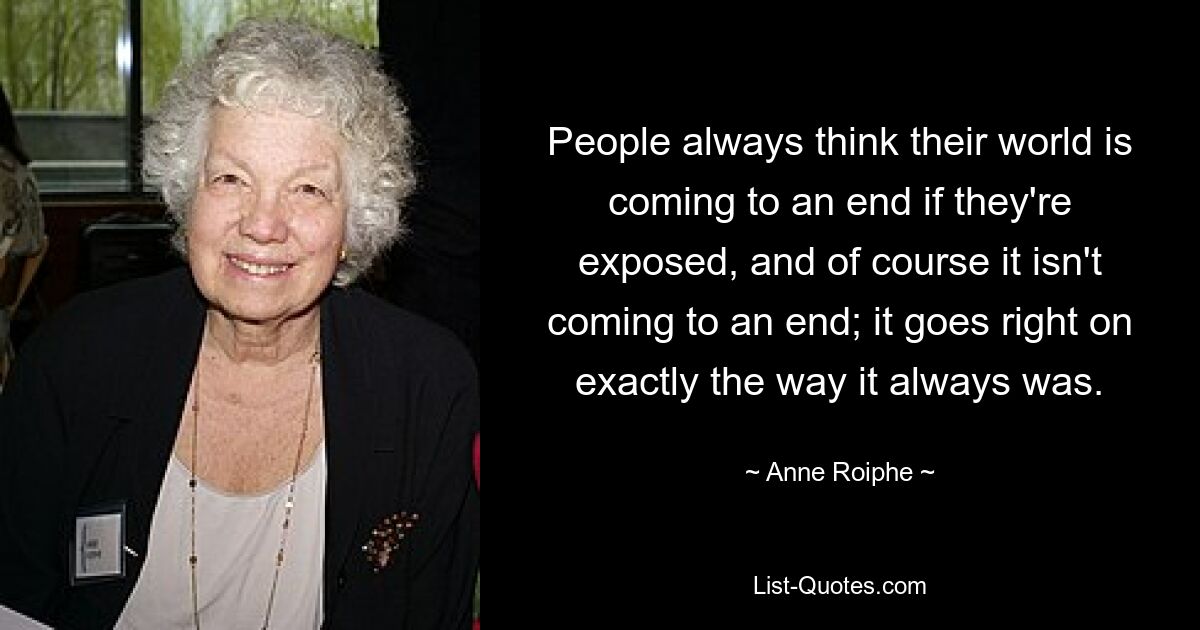 People always think their world is coming to an end if they're exposed, and of course it isn't coming to an end; it goes right on exactly the way it always was. — © Anne Roiphe