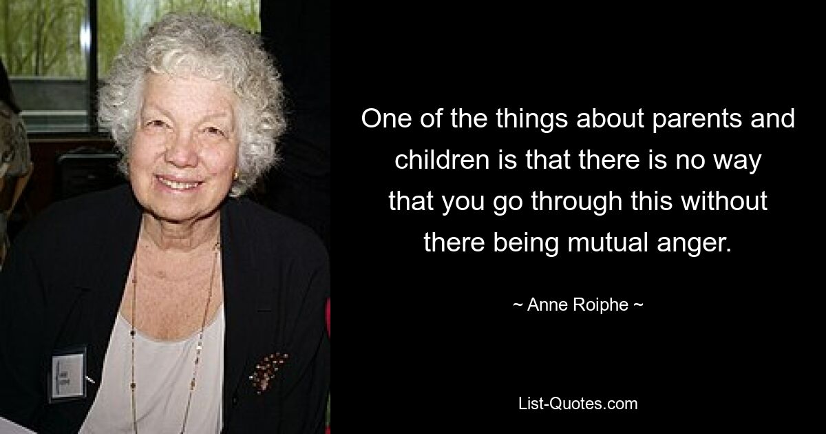 One of the things about parents and children is that there is no way that you go through this without there being mutual anger. — © Anne Roiphe