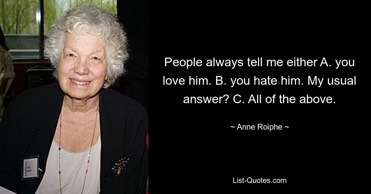 People always tell me either A. you love him. B. you hate him. My usual answer? C. All of the above. — © Anne Roiphe