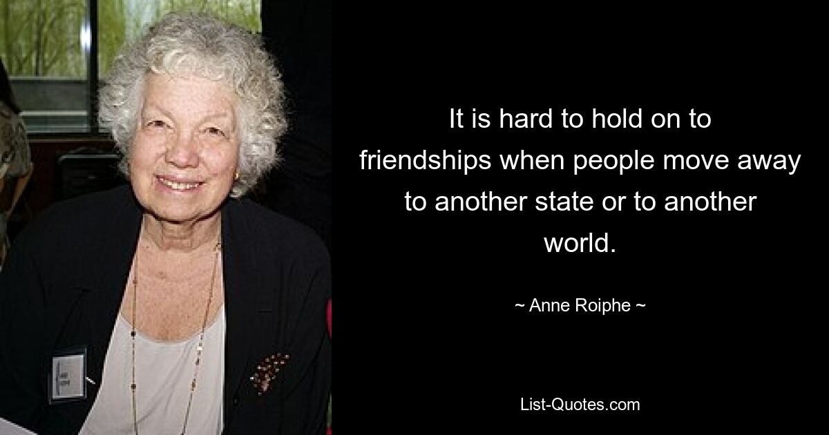 It is hard to hold on to friendships when people move away to another state or to another world. — © Anne Roiphe