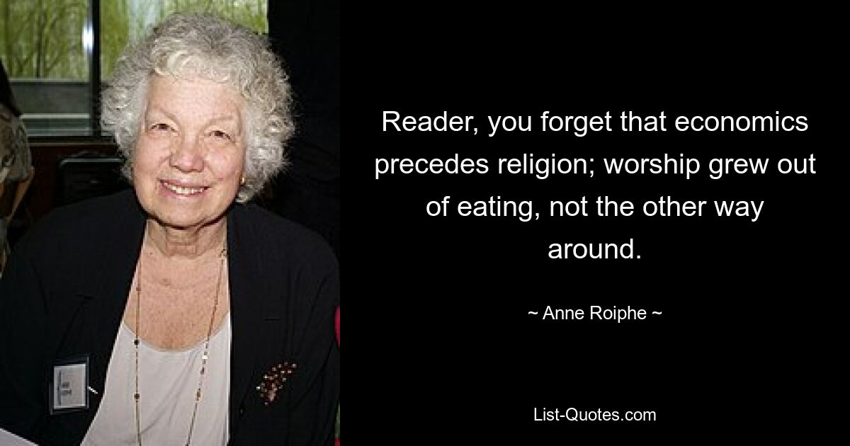 Reader, you forget that economics precedes religion; worship grew out of eating, not the other way around. — © Anne Roiphe