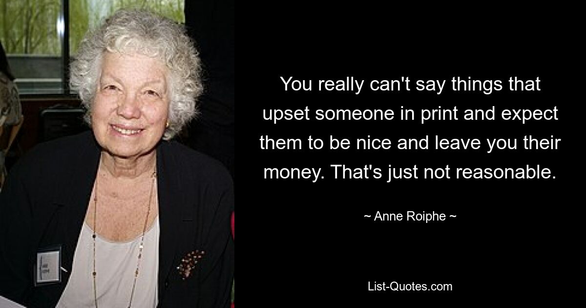 You really can't say things that upset someone in print and expect them to be nice and leave you their money. That's just not reasonable. — © Anne Roiphe