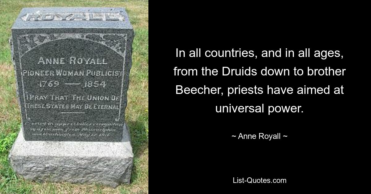 In all countries, and in all ages, from the Druids down to brother Beecher, priests have aimed at universal power. — © Anne Royall