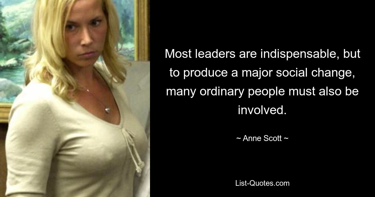 Most leaders are indispensable, but to produce a major social change, many ordinary people must also be involved. — © Anne Scott