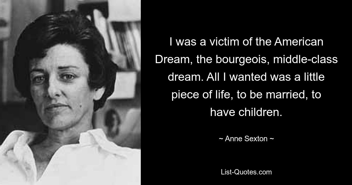 I was a victim of the American Dream, the bourgeois, middle-class dream. All I wanted was a little piece of life, to be married, to have children. — © Anne Sexton