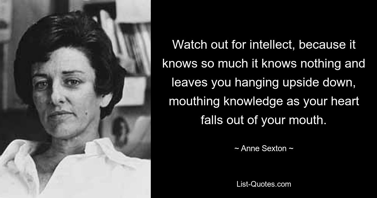 Watch out for intellect, because it knows so much it knows nothing and leaves you hanging upside down, mouthing knowledge as your heart falls out of your mouth. — © Anne Sexton