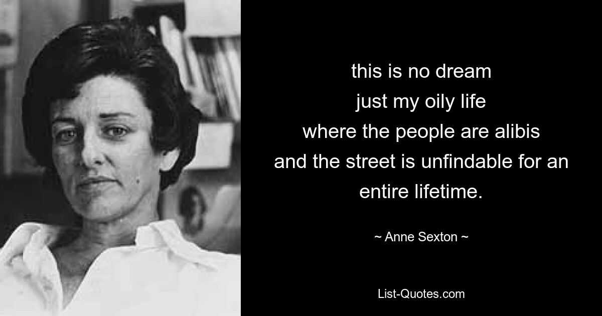 this is no dream
just my oily life
where the people are alibis
and the street is unfindable for an
entire lifetime. — © Anne Sexton