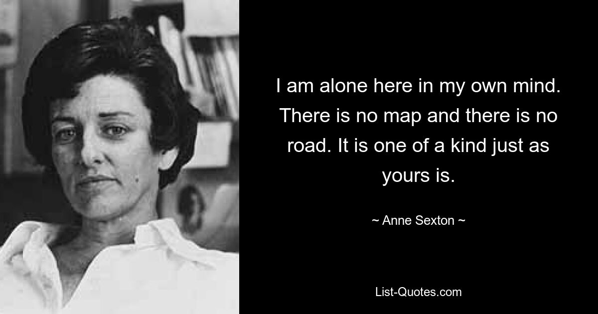 I am alone here in my own mind. There is no map and there is no road. It is one of a kind just as yours is. — © Anne Sexton