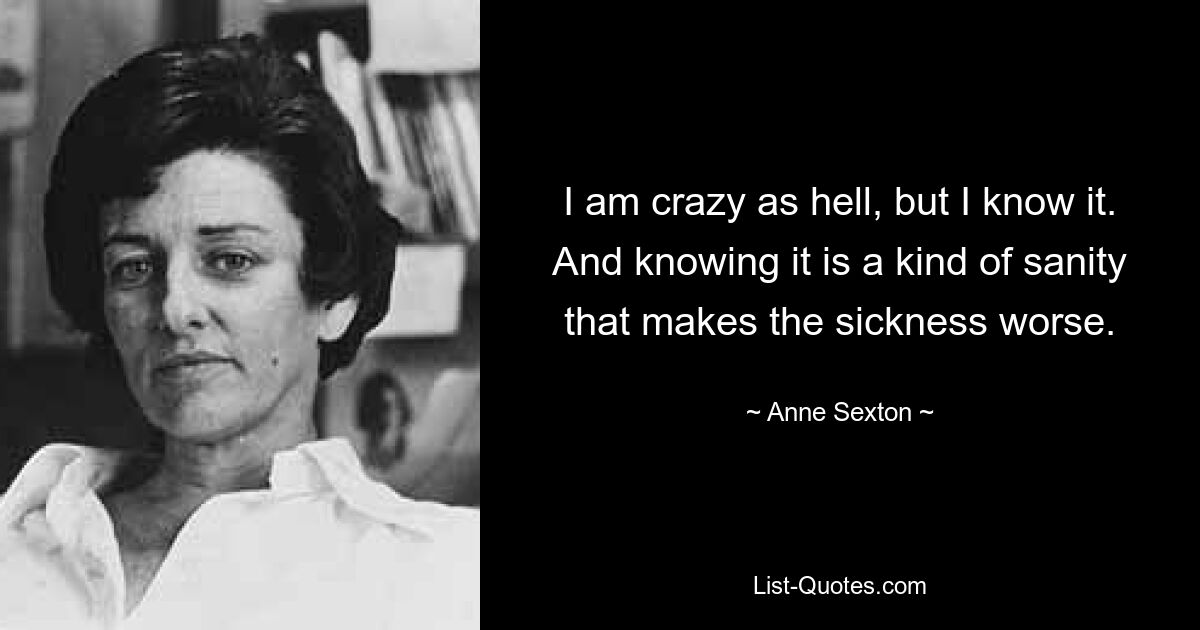 I am crazy as hell, but I know it. And knowing it is a kind of sanity that makes the sickness worse. — © Anne Sexton