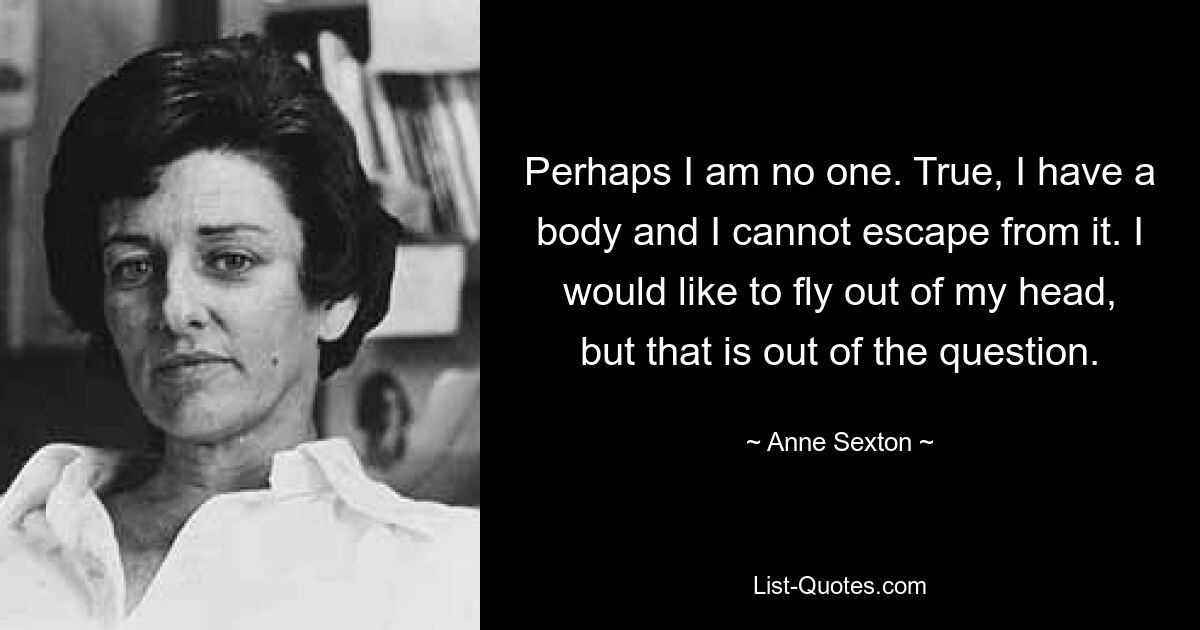 Perhaps I am no one. True, I have a body and I cannot escape from it. I would like to fly out of my head, but that is out of the question. — © Anne Sexton