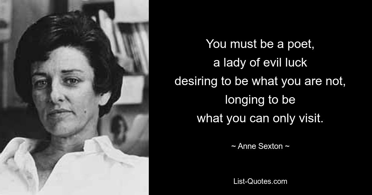 You must be a poet,
a lady of evil luck
desiring to be what you are not,
longing to be
what you can only visit. — © Anne Sexton