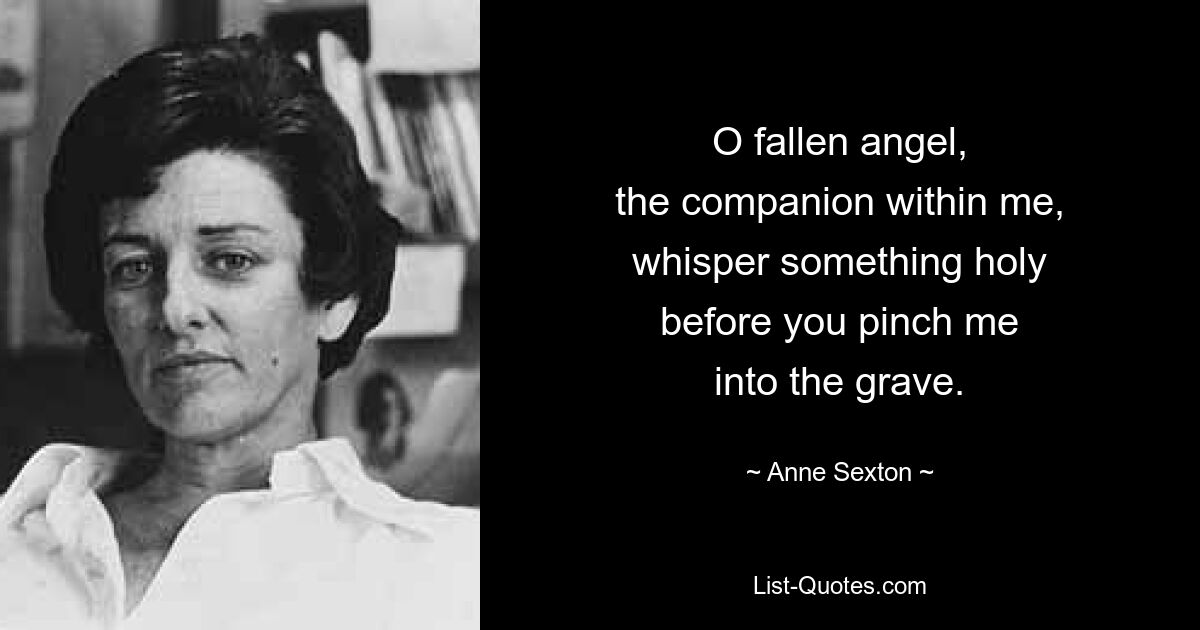 O fallen angel,
the companion within me,
whisper something holy
before you pinch me
into the grave. — © Anne Sexton