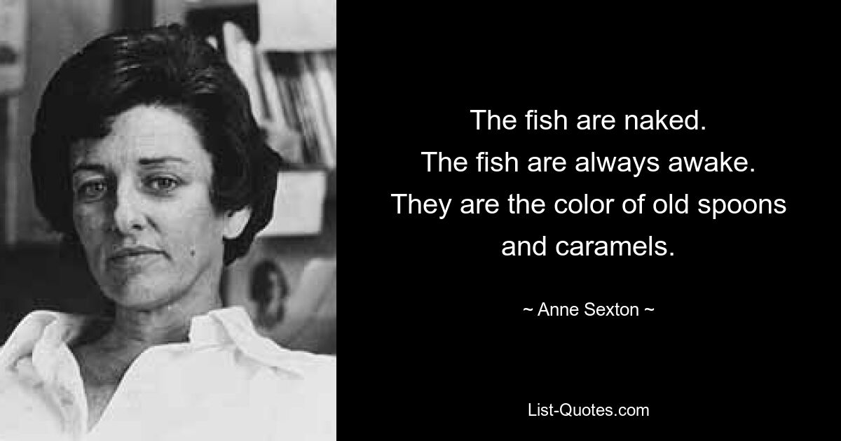 The fish are naked.
The fish are always awake.
They are the color of old spoons
and caramels. — © Anne Sexton