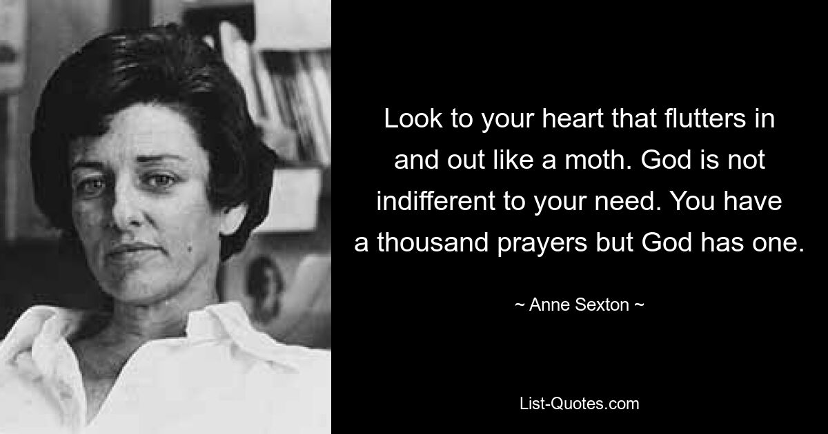 Look to your heart that flutters in and out like a moth. God is not indifferent to your need. You have a thousand prayers but God has one. — © Anne Sexton