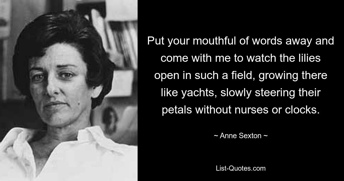 Put your mouthful of words away and come with me to watch the lilies open in such a field, growing there like yachts, slowly steering their petals without nurses or clocks. — © Anne Sexton