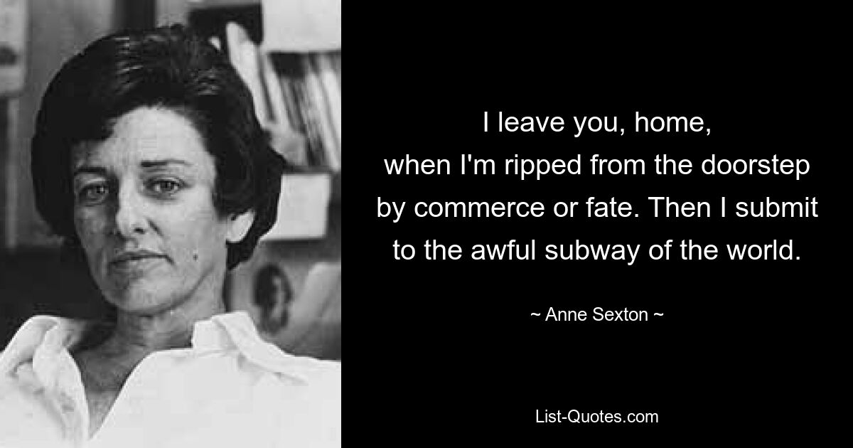 I leave you, home,
when I'm ripped from the doorstep
by commerce or fate. Then I submit
to the awful subway of the world. — © Anne Sexton