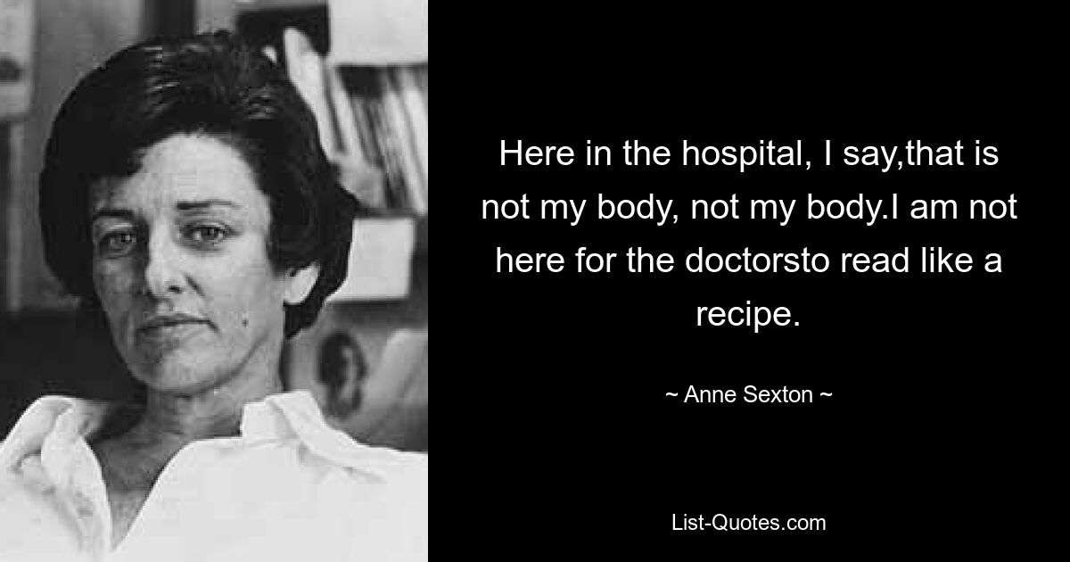 Here in the hospital, I say,that is not my body, not my body.I am not here for the doctorsto read like a recipe. — © Anne Sexton